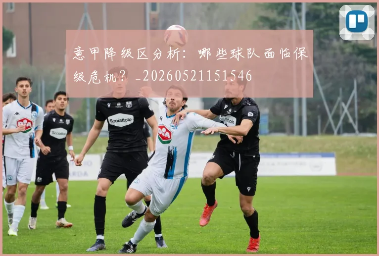 意甲降级区分析:哪些球队面临保级危机?_20260521151546