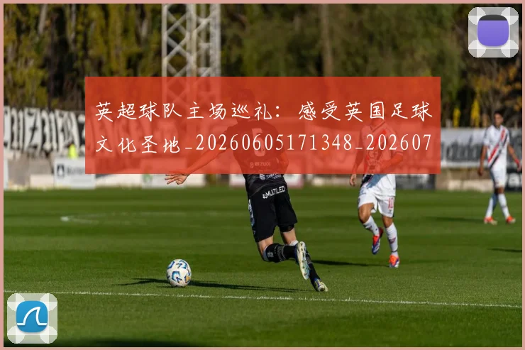 英超球队主场巡礼:感受英国足球文化圣地_20260605171348_20260702174243