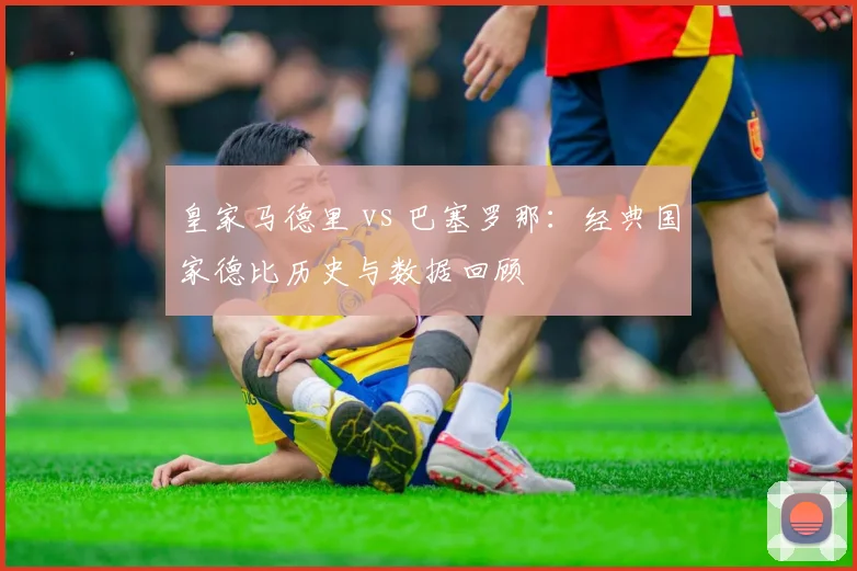 皇家马德里 vs 巴塞罗那:经典国家德比历史与数据回顾